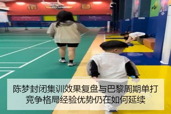 陈梦封闭集训效果复盘与巴黎周期单打竞争格局经验优势仍在如何延续