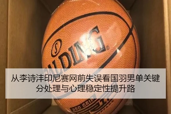 从李诗沣印尼赛网前失误看国羽男单关键分处理与心理稳定性提升路