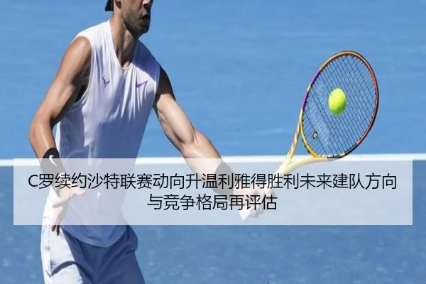 C罗续约沙特联赛动向升温利雅得胜利未来建队方向与竞争格局再评估